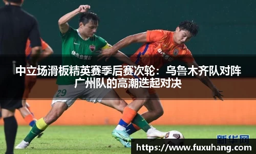 中立场滑板精英赛季后赛次轮：乌鲁木齐队对阵广州队的高潮迭起对决